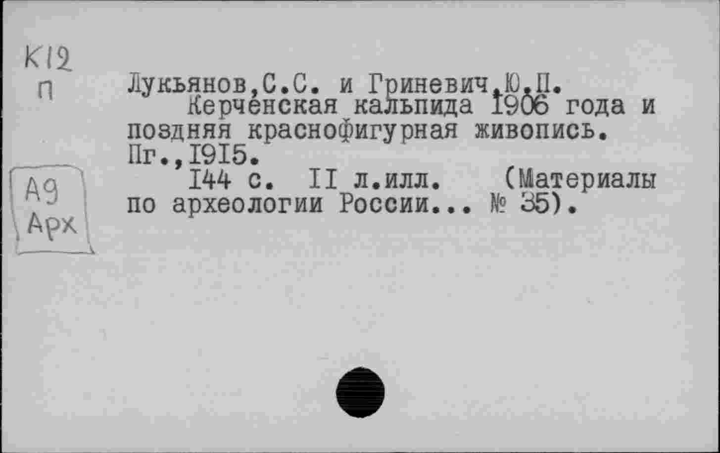 ﻿п
Лукьянов,С.С. и Гриневич JO.П.
Керченская кальпида 1906 года и поздняя краснофигурная живопись. Пг.,1915.
144 с. II л.илл.	(Материалы
по археологии России... № 35).